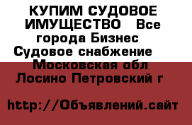 КУПИМ СУДОВОЕ ИМУЩЕСТВО - Все города Бизнес » Судовое снабжение   . Московская обл.,Лосино-Петровский г.